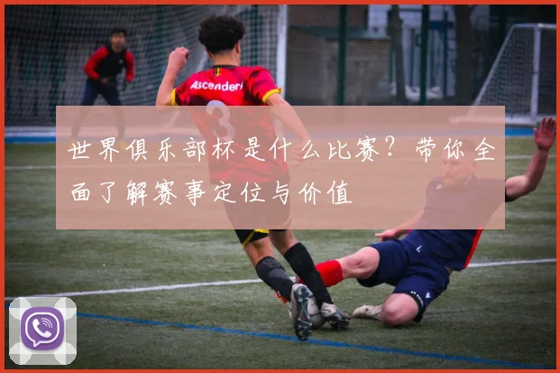 世界俱乐部杯是什么比赛？带你全面了解赛事定位与价值